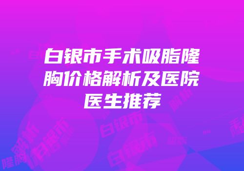 白银市手术吸脂隆胸价格解析及医院医生推荐