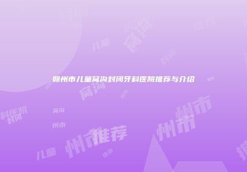 赣州市儿童窝沟封闭牙科医院推荐与介绍