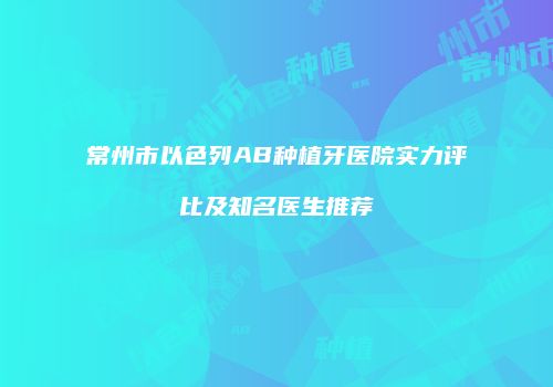 常州市以色列AB种植牙医院实力评比及知名医生推荐