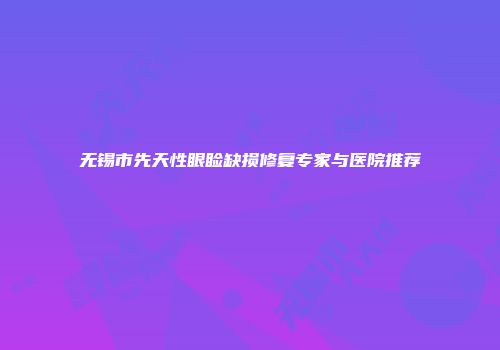 无锡市先天性眼睑缺损修复专家与医院推荐