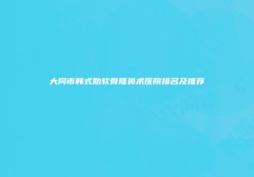 大同市韩式肋软骨隆鼻术医院排名及推荐