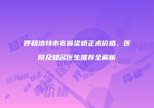 呼和浩特市宽鼻梁矫正术价格、医院及知名医生推荐全解析