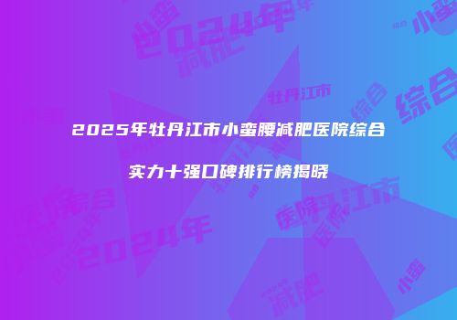 2025年牡丹江市小蛮腰减肥医院综合实力十强口碑排行榜揭晓