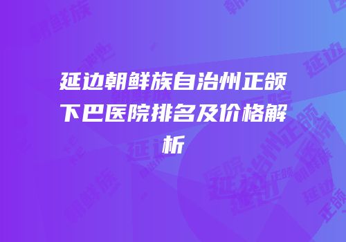 延边朝鲜族自治州正颌下巴医院排名及价格解析