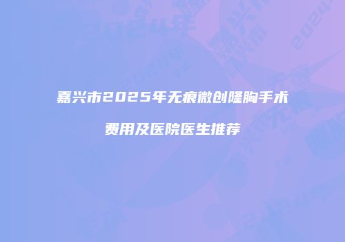 嘉兴市2025年无痕微创隆胸手术费用及医院医生推荐