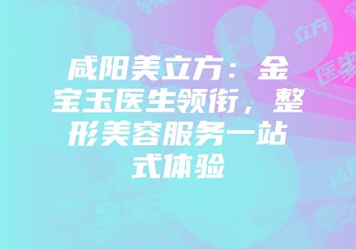 咸阳美立方：金宝玉医生领衔，整形美容服务一站式体验