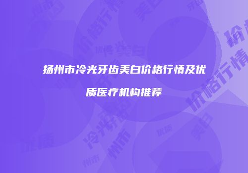 扬州市冷光牙齿美白价格行情及优质医疗机构推荐
