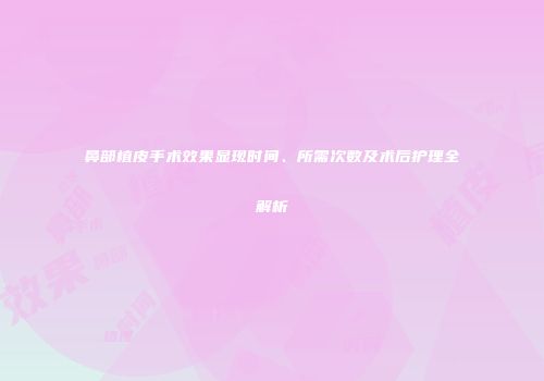 鼻部植皮手术效果显现时间、所需次数及术后护理全解析