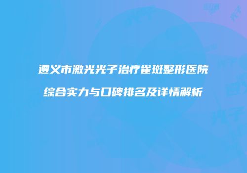 遵义市激光光子治疗雀斑整形医院综合实力与口碑排名及详情解析