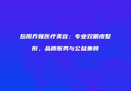 岳阳乔雅医疗美容：专业双眼皮整形，品质服务与公益兼顾