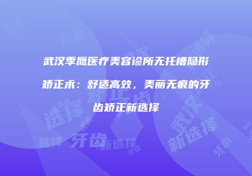 武汉季鹰医疗美容诊所无托槽隐形矫正术：舒适高效，美丽无痕的牙齿矫正新选择