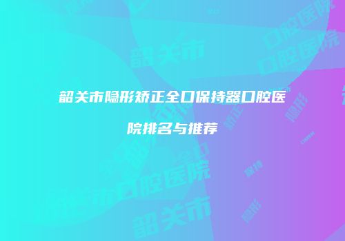 韶关市隐形矫正全口保持器口腔医院排名与推荐