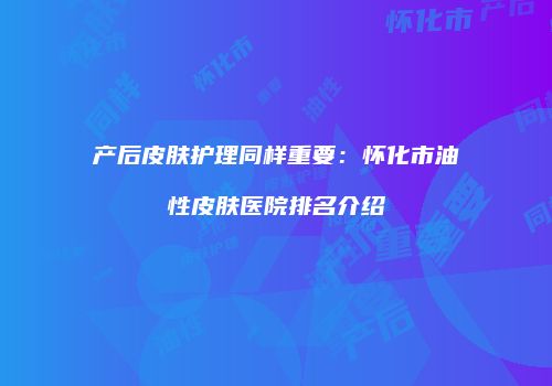 产后皮肤护理同样重要：怀化市油性皮肤医院排名介绍