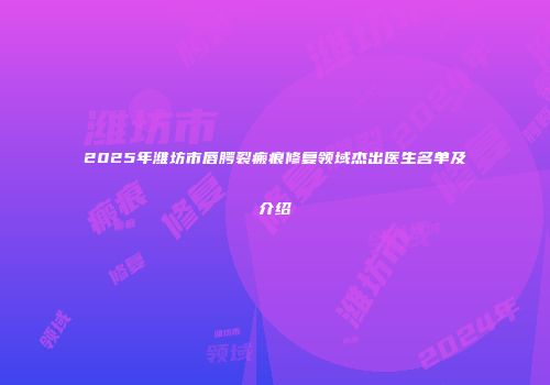 2025年潍坊市唇腭裂瘢痕修复领域杰出医生名单及介绍