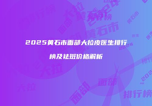 2025黄石市面部大拉皮医生排行榜及祛斑价格解析