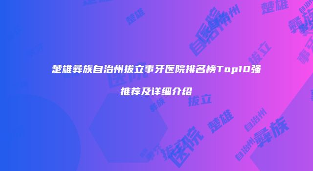 楚雄彝族自治州拔立事牙医院排名榜Top10强推荐及详细介绍