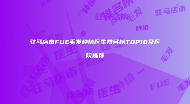 驻马店市FUE毛发种植医生排名榜TOP10及医院推荐
