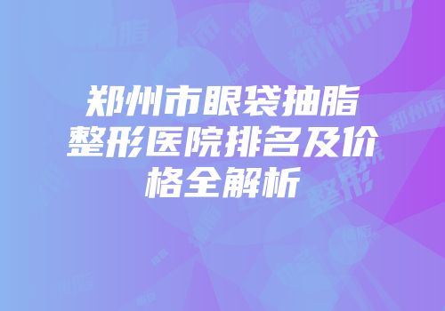 郑州市眼袋抽脂整形医院排名及价格全解析