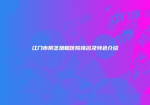 江门市阴茎增粗医院排名及特色介绍