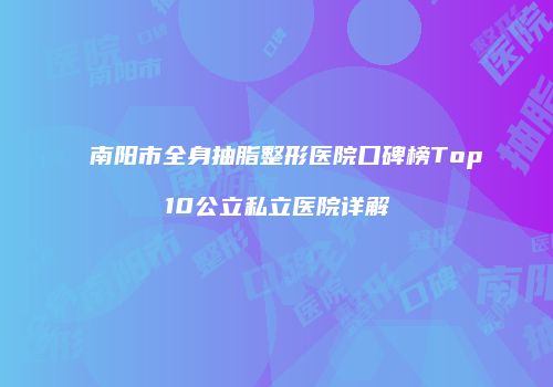 南阳市全身抽脂整形医院口碑榜Top10公立私立医院详解