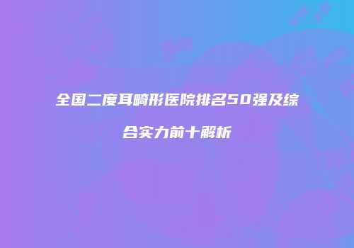 全国二度耳畸形医院排名50强及综合实力前十解析