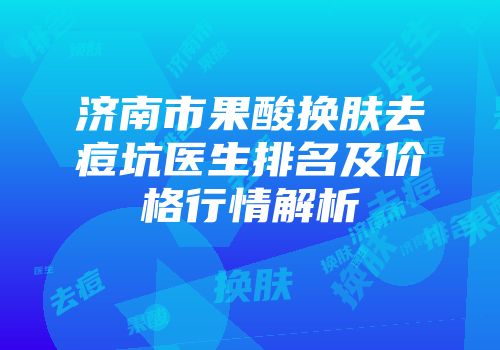 济南市果酸换肤去痘坑医生排名及价格行情解析