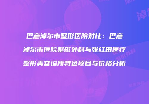 巴彦淖尔市整形医院对比：巴彦淖尔市医院整形外科与张红田医疗整形美容诊所特色项目与价格分析