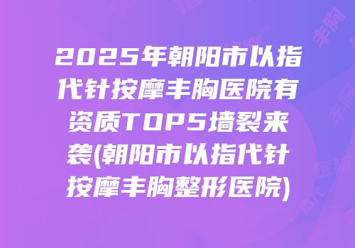 2025年朝阳市以指代针按摩丰胸医院有资质TOP5墙裂来袭(朝阳市以指代针按摩丰胸整形医院)
