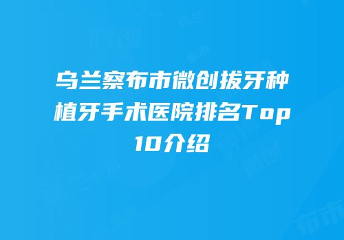 乌兰察布市微创拔牙种植牙手术医院排名Top10介绍