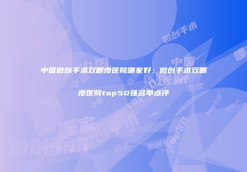 中国微创手术双眼皮医院哪家好：微创手术双眼皮医院top50强名单点评