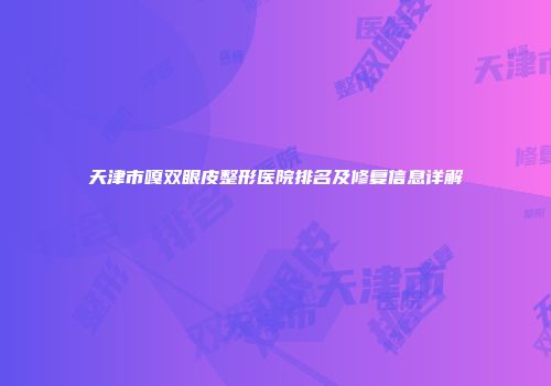 天津市嘎双眼皮整形医院排名及修复信息详解