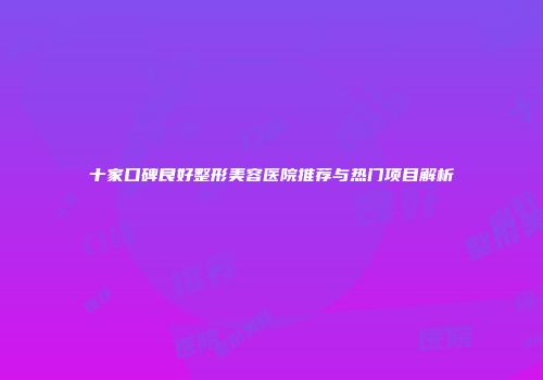 十家口碑良好整形美容医院推荐与热门项目解析