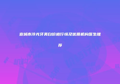 宣城市冷光牙美白价格行情及优质机构医生推荐