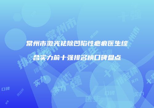 常州市激光祛除凹陷性疤痕医生综合实力前十强排名榜口碑盘点