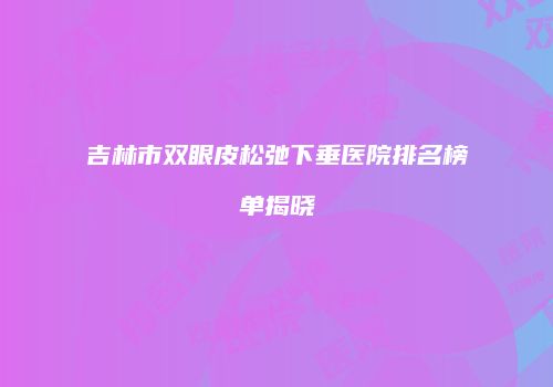吉林市双眼皮松弛下垂医院排名榜单揭晓