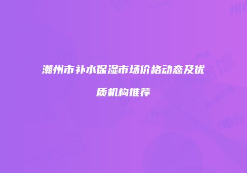 潮州市补水保湿市场价格动态及优质机构推荐