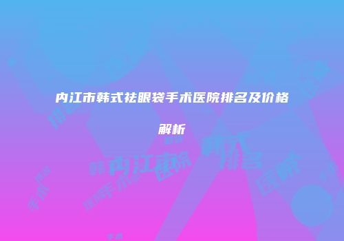 内江市韩式祛眼袋手术医院排名及价格解析