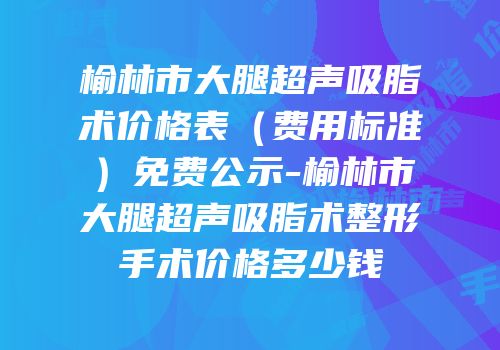 榆林市大腿超声吸脂术价格表（费用标准）免费公示-榆林市大腿超声吸脂术整形手术价格多少钱