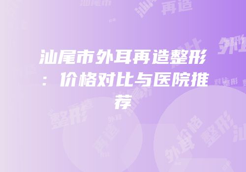 汕尾市外耳再造整形：价格对比与医院推荐