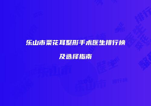 乐山市菜花耳整形手术医生排行榜及选择指南