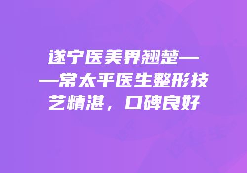 遂宁医美界翘楚——常太平医生整形技艺精湛，口碑良好