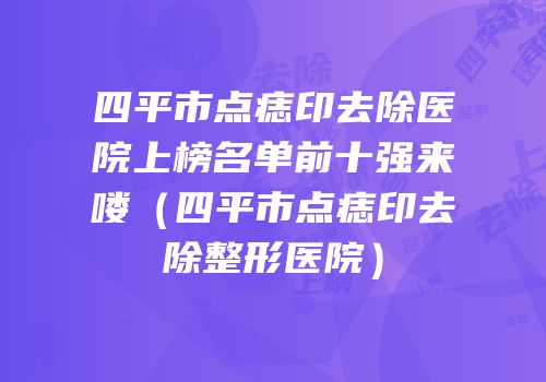四平市点痣印去除医院上榜名单前十强来喽（四平市点痣印去除整形医院）