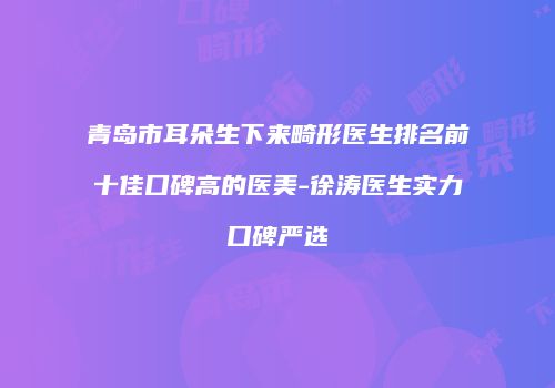 青岛市耳朵生下来畸形医生排名前十佳口碑高的医美-徐涛医生实力口碑严选