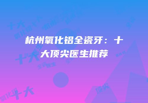 杭州氧化铝全瓷牙：十大顶尖医生推荐