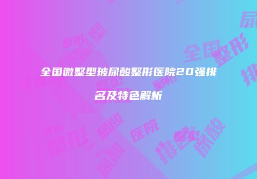 全国微整型玻尿酸整形医院20强排名及特色解析