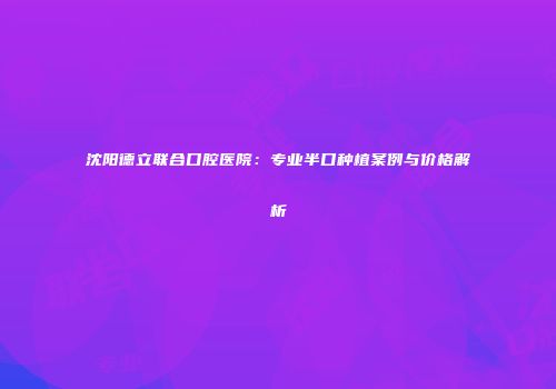 沈阳德立联合口腔医院：专业半口种植案例与价格解析