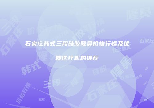 石家庄韩式三段硅胶隆鼻价格行情及优质医疗机构推荐