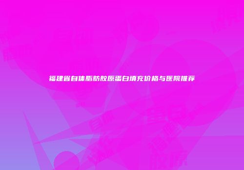 福建省自体脂肪胶原蛋白填充价格与医院推荐