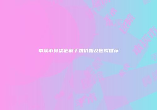 本溪市鼻梁疤痕手术价格及医院推荐