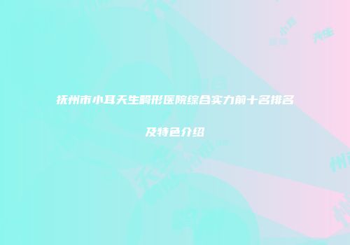 抚州市小耳天生畸形医院综合实力前十名排名及特色介绍